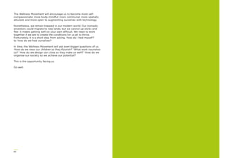 60
The Wellness Movement will encourage us to become more self-
compassionate; more body-mindful; more communal; more spatially
attuned; and more open to augmenting ourselves with technology.
Nonetheless, we remain trapped in our modern world. Our nomadic
ancestors could migrate to new lands, but we cannot up sticks and
ﬂee. It makes getting well on your own difficult. We need to work
together if we are to create the conditions for us all to thrive.
Fortunately, it is a short step from asking, ‘how do I heal myself?’
to ‘how do we heal ourselves?’
In time, the Wellness Movement will ask even bigger questions of us.
‘How do we raise our children so they ﬂourish?’ ‘What work nourishes
us?’ ‘How do we design our cities so they make us well?’ ‘How do we
organise our society so we achieve our potential?’
This is the opportunity facing us.
Go well.
 