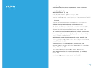 63
Sources An awakening
Global Wellness Economy Monitor, Global Wellness Institute, October 2017
A brief history of healing
Parker, Steve, Medicine, DK, 2016
Porter, Roy, A Short History of Medicine, Penguin, 2003
Gawande, Atuk, Being Mortal, Illness, Medicine and What Matters in the End, 2014
A sick planet
American Psychological Association, Stress and Effects on the Body, 2017
American Society of Addiction Medicine, Opioid Addiction, 2016
The Atlantic, Have Smartphones Destroyed a Generation?, September 2017
European Heart Journal, Work Stress and Coronary Heart Disease, 2008
The Guardian, Disturbed Sleep Patterns May be Key to ADHD, September 2017
The Independent, Mismatch Between the Way our Senses Evolved and Modern
World is Making us Ill, September 2017
New Statesmen, Google’s Most Popular Searches of 2016, December 2016
Journal of the American Medical Association, US Spending on Personal Health
Care and Public Health, 2017
Scientiﬁc American, 1 in 6 Americans Takes a Psychiatric Drug, 2016
University of Mexico, Disruption of Circadian Rhythms: A Crucial Factor in the
Etiology of Depression, 2011
World Health Organisation, Controlling the Obesity Epidemic, 2017
World Health Organisation, Non Communicable Diseases, The Slow Motion
Disaster, 2017
World Health Organisation, Physical Activity Fact Sheet, 2017
 