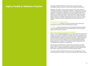 67
Ogilvy Health & Wellness Practice The Ogilvy Health & Wellness Practice sees and solves brand
challenges through the lens of culture, technology and behaviour.
Whatever the shape or size of your business, across the spectrum
of health & wellness, we Make Brands Matter. In healthcare, from blue
chip pharma to biotech, diagnostics, start-ups, hospitals and service
suppliers. In wellness, for all things consumer goods & retail. In our
Practice, we combine the best-in-class consumer insight, innovation
and creativity from Ogilvy, that is well known to all, along with the
health, medical & scientiﬁc expertise that we have across our global
network, working to deliver outstanding business results for our
clients.
Our focus is on two key areas:
1. Transformation. Helping our clients transform their brands and
businesses to thrive in the new healthcare economy.
2. Wellness. Advancing proactive and personalised health & wellness
for all, by deﬁning brand & business propositions for the consumer
goods, retail & services sectors.
Why have we built this specialised Practice?
There is major change happening in our society. Everyone wants to live
forever… or at least live healthier for longer. And we as consumers are
prepared to pay for it and take increasing personal responsibility for it.
A major Wellness Movement, driven by consumers, is growing around
the world. At a time when governments and private payers say the
price is too high. We are entering an age of personalised medicine.
And big pharma is taking on the needs of patients ‘beyond the pill’.
The healthcare ecosystem is transforming.
We are seeing a redeﬁnition of health, from the absence of illness
to the fullness of life, a convergence of medical science and holistic
health. Also, a changing relationship between food and wellness and
technology, improving outcomes and democratising health.
The Ogilvy Health & Wellness Practice has been established to help
clients transform and grow in this sector, ensuring their future success.
 