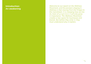 5
Introduction:
An awakening
Welcome to our report on the Wellness
Movement, and the pioneers shaping it.
Wellness is fast moving from the fringes to
the mainstream. It is changing how we live.
As more of us turn to it, it will only grow
in importance. The Wellness Movement
creates a new space for businesses and
brands. But before they enter it, they
must understand why it matters.
 