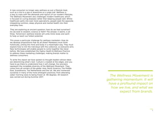 76
A new consumer no longer sees wellness as just a lifestyle treat,
such as a trip to a spa or downtime on a yoga mat. Wellness is
a way to cope with the demands and rigours of our modern lifestyles.
The Wellness Movement also challenges modern healthcare, which
is focused on curing diseases rather than keeping people well. Whilst
healthcare splits into ever more specialisms, people seek the opposite,
integrating nutrition, sleep, physical and mental health into their
everyday lives.
They are exploring an ancient question: how do we heal ourselves?
Do we look to wisdom, science or faith? The answer, it seems, is all
three. Tomorrow’s wellness brands will unite mind, body and spirit
to help us reach our fullest potential.
This poses a particular challenge for wellness marketers. How do
we develop propositions that do all three? Marketers must think
holistically, uniting the mind and body in a meaningful way. They must
explore how to link the individual with the collective, so everyone wins.
New technologies will enable people to come together like never
before. We have established the Ogilvy Health & Wellness Practice
to address these marketing challenges, making brands matter to
wellness consumers.
To write this report we have spoken to thought leaders whose ideas
are determining what’s next. Culture is created at the edges, and you
have to go there to understand how it will change. Our pioneers
represent the incredible diversity of the Wellness Movement. They
come from all corners of the globe: Asia, North America, The Middle
East, Scandinavia, The Netherlands and the UK. We also immersed
ourselves in many of the more emergent practices, from attending
sober morning raves to being frozen at -85 degrees. All research
was carried out during Summer 2017.
The Wellness Movement is
gathering momentum. It will
have a profound impact on
how we live, and what we
expect from brands.
 