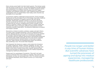 1312
Early cultures wove health into their belief systems. The shaman spoke
with the spirits to heal the sick. The ancient Egyptians thought healing
was inseparable from religious worship. The Greeks prayed to Apollo,
the God of healing. His children were Panacea (cure all), Hygeia
(hygiene) and Asklepios (physician). Later, medieval priests told their
congregation that sin caused illness. Even today, some churches say
the same of H.I.V. and AIDS.
A humanistic tradition challenged sacred practices. China’s Huangdi
Neijing set out the principles of qi (or life energy). Ayurvedic medicine
stressed the importance of hygiene, exercise, diet and natural
remedies. Hippocrates asserted ‘sickness is not sent by the Gods…
ﬁnd the cause and we ﬁnd the cure’. He promoted the importance
of balancing the humours. Enlightenment thinkers thought of the
body as a machine. Vitalism, the belief a force or energy creates life,
animated 19th-century biologists. Different philosophies of health
restrained scientiﬁc observation. The physician dispensed his wisdom,
and hoped it worked.
Revolutions in blood circulation, anatomy, surgery and germ theory
(to name a few) changed everything. The art of healing became a
science. Medical devices, such as the microscope and X-ray, revealed
the invisible. Pharmacology fought on a microscopic battleﬁeld.
To eliminate infectious disease, governments industrialised healthcare.
And whilst public health improved, the role of the doctor changed.
Your personal physician became distant, a small cog in a great
machine. Today, doctors are therapeutically potent, but patients
feel something is lost. The human feels forgotten.
Atul Gawande, the American surgeon, writes about the limitations
of modern healthcare. ‘Modern scientiﬁc capability,’ he says, ‘has
profoundly altered the course of human life. People live longer and
better in any time of human history. But scientiﬁc advances have
turned the processes of ageing and dying into medical experiences,
managed by healthcare professionals.’
People aren’t an assemblage of symptoms. They don’t just want
science to blanche them of an illness or a disease. They want to heal
themselves, so they can participate fully in life. This tension animates
the Wellness Movement, and its desire to enrich us in mind, body
and spirit.
People live longer and better
in any time of human history.
But scientiﬁc advances have
turned the processes of
ageing and dying into medical
experiences, managed by
healthcare professionals.
 