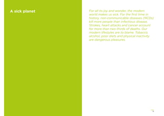 15
A sick planet For all its joy and wonder, the modern
world makes us sick. For the ﬁrst time in
history, non-communicable diseases (NCDs)
kill more people than infectious disease.
Strokes, heart attacks and cancer account
for more than two-thirds of deaths. Our
modern lifestyles are to blame. Tobacco,
alcohol, poor diets and physical inactivity
are dangerous pleasures.
 