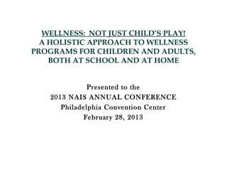 WELLNESS: NOT JUST CHILD’S PLAY!
  A HOLISTIC APPROACH TO WELLNESS
PROGRAMS FOR CHILDREN AND ADULTS,
    BOTH AT SCHOOL AND AT HOME


              Presented to the
   2013 NAIS ANNUAL CONFERENCE
      Philadelphia Convention Center
            February 28, 2013
 