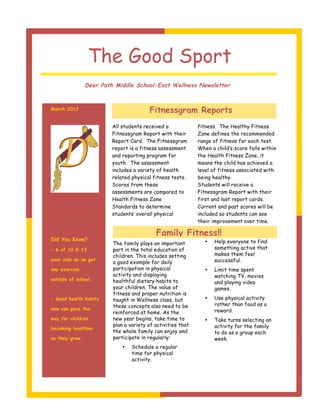 The Good Sport
                Deer Path Middle School-East Wellness Newsletter



March 2012                              Fitnessgram Reports
                         All students received a             fitness. The Healthy Fitness
                         Fitnessgram Report with their       Zone defines the recommended
                         Report Card. The Fitnessgram        range of fitness for each test.
                         report is a fitness assessment      When a child’s score falls within
                         and reporting program for           the Health Fitness Zone, it
                         youth. The assessment               means the child has achieved a
                         includes a variety of health        level of fitness associated with
                         related physical fitness tests.     being healthy.
                         Scores from these                   Students will receive a
                         assessments are compared to         Fitnessgram Report with their
                         Health Fitness Zone                 first and last report cards.
                         Standards to determine              Current and past scores will be
                         students’ overall physical          included so students can see
                                                             their improvement over time.

                                           Family Fitness!!
Did You Know?                                                       Help everyone to find
                         The family plays an important          •
- 6 of 10 9-13           part in the total education of             something active that
                         children. This includes setting            makes them feel
year olds do no get                                                 successful.
                         a good example for daily
any exercise             participation in physical              •   Limit time spent
                         activity and displaying                    watching TV, movies
outside of school.       healthful dietary habits to                and playing video
                         your children. The value of                games.
                         fitness and proper nutrition is
- Good health habits     taught in Wellness class, but          •   Use physical activity
                         these concepts also need to be             rather than food as a
now can pave the                                                    reward.
                         reinforced at home. As the
way for children         new year begins, take time to          •   Take turns selecting an
                         plan a variety of activities that          activity for the family
becoming healthier
                         the whole family can enjoy and             to do as a group each
as they grow.            participate in regularly:                  week.
                             •   Schedule a regular
                                 time for physical
                                 activity.
 