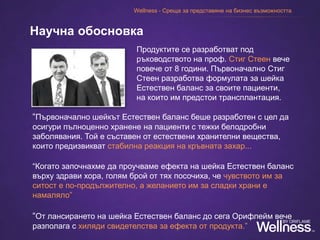 Продуктите се разработват под
ръководството на проф. Стиг Стеен вече
повече от 8 години. Първоначално Стиг
Стеен разработва формулата за шейка
Естествен баланс за своите пациенти,
на които им предстои трансплантация.
Научна обосновка
“Първоначално шейкът Естествен баланс беше разработен с цел да
осигури пълноценно хранене на пациенти с тежки белодробни
заболявания. Той е съставен от естествени хранителни вещества,
които предизвикват стабилна реакция на кръвната захар...
“Когато започнахме да проучваме ефекта на шейка Естествен баланс
върху здрави хора, голям брой от тях посочиха, че чувството им за
ситост е по-продължително, а желанието им за сладки храни е
намаляло”
“От лансирането на шейка Естествен баланс до сега Орифлейм вече
разполага с хиляди свидетелства за ефекта от продукта.”
Wellness - Среща за представяне на бизнес възможността
 
