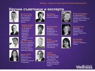 Научни съветници и експерти
Wellness - Среща за представяне на бизнес възможността
Д-р Стиг Стеен
дм, Отделение по
кардиохирургия,
Университетска
болница Лунд,
Швеция
Професор Свен-
Улоф Исаксон
дм, Катедра по
медицински
науки/Обща
медицина,
Медицински
факултет,
Университет Lund,
Швеция).
Д-р Ален Мавон
Магистър и доктор по
биохимия; Директор
кожни изследвания
към института по
кожни изследвания,
Орифлейм, Швеция
Бурчак Улмер
Магистър по
хранене, Експерт
продуктова
разработка, Wellness
от Орифлейм
Ева Ларсон
Лектор по хранене,
Игельоса, Швеция
Д-р Оке Линел
Мениджър
разработка и
производство на
астаксантин
Стокхолм, Швеция
Йохан
Холмсетер MSc
Магистър по
спортна медицина,
Директор на Liv &
Lust, Швеция
Торкел
Фалкенбари
Associate Professor,
BSc in Biology, PhD
 Department of
Neurobiology, Care
Sciences and Society
Karolinska Institutet,
Sweden
Проф. Клод Маркъс
мд, Департамент по
клинични проучвания,
интервенция и технологии,
Институт Каролинска,
Швеция
Д-р Йохана Хок
Фармацевт,
Департамент по
Невробиология,
Институт Каролинска,
Швеция
Д-р Елисабет
Нурдстрьом
Диетолог, Wellness от
Oriflame
 