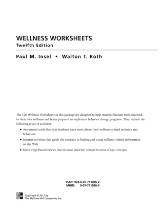 WELLNESS WORKSHEETS
Twelfth Edition
Paul M. Insel • Walton T. Roth
The 126 Wellness Worksheets in this package are designed to help students become more involved
in their own wellness and better prepared to implement behavior change programs. They include the
following types of activities:
● Assessment tools that help students learn more about their wellness-related attitudes and
behaviors.
● Internet activities that guide the students in finding and using wellness-related information
on the Web.
● Knowledge-based reviews that increase students’ comprehension of key concepts.
Copyright © 2012 by
The McGraw-Hill Companies, Inc.
ISBN: 978-0-07-751086-2
MHID: 0-07-751086-0
 