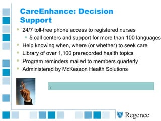 CareEnhance: Decision
Support
 24/7 toll-free phone access to registered nurses
• 5 call centers and support for more than 100 languages
 Help knowing when, where (or whether) to seek care
 Library of over 1,100 prerecorded health topics
 Program reminders mailed to members quarterly
 Administered by McKesson Health Solutions
.
 