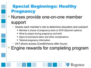 Special Beginnings: Healthy
Pregnancy
Nurses provide one-on-one member
support
• Assess each member’s risk to determine education and outreach
• Member’s choice of pregnancy book or DVD (Spanish options)
• What to expect during pregnancy and birth
• Signs of premature labor and other complications
• Tailored pregnancy information
• 24/7 phone access (CareEnhance after hours)
Engine rewards for completing program
 