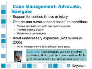 Case Management: Advocate,
Navigate
 Support for serious illness or injury
 One-on-one nurse support based on conditions
• Nurses advocate, navigate and coordinate care
• Promote optimal quality
• Match resources to needs
 Avert unnecessary expenses ($20 million in
2005)
• 1% of members drive 30% of health care costs
Reminder: Case managers can help members
understand their conditions, work with multiple
providers and make the most of their benefits.
 