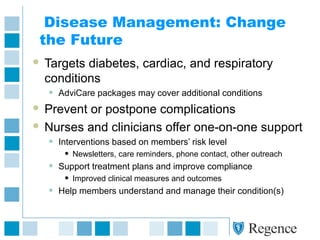 Disease Management: Change
the Future
 Targets diabetes, cardiac, and respiratory
conditions
• AdviCare packages may cover additional conditions
 Prevent or postpone complications
 Nurses and clinicians offer one-on-one support
• Interventions based on members’ risk level
• Newsletters, care reminders, phone contact, other outreach
• Support treatment plans and improve compliance
• Improved clinical measures and outcomes
• Help members understand and manage their condition(s)
 