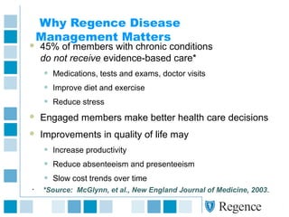 Why Regence Disease
Management Matters
 45% of members with chronic conditions
do not receive evidence-based care*
• Medications, tests and exams, doctor visits
• Improve diet and exercise
• Reduce stress
 Engaged members make better health care decisions
 Improvements in quality of life may
• Increase productivity
• Reduce absenteeism and presenteeism
• Slow cost trends over time
• *Source: McGlynn, et al., New England Journal of Medicine, 2003.
 