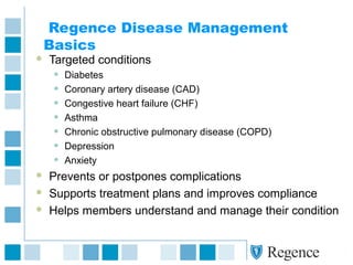 Regence Disease Management
Basics
 Targeted conditions
• Diabetes
• Coronary artery disease (CAD)
• Congestive heart failure (CHF)
• Asthma
• Chronic obstructive pulmonary disease (COPD)
• Depression
• Anxiety
 Prevents or postpones complications
 Supports treatment plans and improves compliance
 Helps members understand and manage their condition
 
