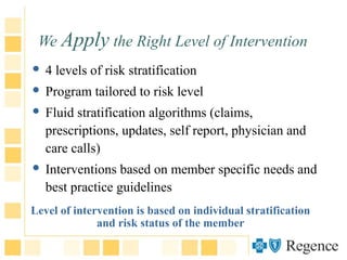 We Apply the Right Level of Intervention
 4 levels of risk stratification
 Program tailored to risk level
 Fluid stratification algorithms (claims,
prescriptions, updates, self report, physician and
care calls)
 Interventions based on member specific needs and
best practice guidelines
Level of intervention is based on individual stratification
and risk status of the member
 