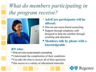 What do members participating in
the program receive?
AdviCare participants will be
offered:
 One-on-one nurse-based counseling
 Support through telephone calls
designed to help the member through
coaching and education
Members talk by phone with a
knowledgeable
RN who:
One-on-one nurse-based counseling
Understands the complexities of their conditions
Can take the time to answer all of their questions
Has access to a variety of educational materials
 