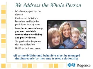 We Address the Whole Person
 It’s about people, not the
disease
 Understand individual
behaviors and help the
participant modify them
 In order to create change
you must establish
unconditional credibility
and positive intent
 Set goals with the patient
that are achievable
 Build on their successes
All co-morbidities and behaviors must be managed
simultaneously by the same trusted relationship
 