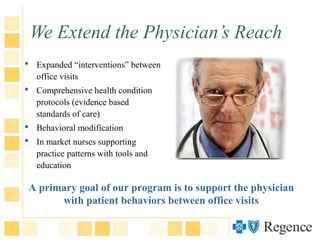 We Extend the Physician’s Reach
 Expanded “interventions” between
office visits
 Comprehensive health condition
protocols (evidence based
standards of care)
 Behavioral modification
 In market nurses supporting
practice patterns with tools and
education
A primary goal of our program is to support the physician
with patient behaviors between office visits
 