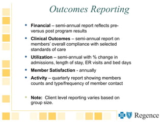 Outcomes Reporting
 Financial – semi-annual report reflects pre-
versus post program results
 Clinical Outcomes – semi-annual report on
members’ overall compliance with selected
standards of care
 Utilization – semi-annual with % change in
admissions, length of stay, ER visits and bed days
 Member Satisfaction - annually
 Activity – quarterly report showing members
counts and type/frequency of member contact
 Note: Client level reporting varies based on
group size.
 
