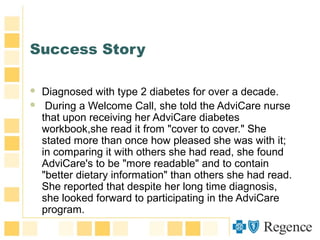 Success Story
 Diagnosed with type 2 diabetes for over a decade.
 During a Welcome Call, she told the AdviCare nurse
that upon receiving her AdviCare diabetes
workbook,she read it from "cover to cover." She
stated more than once how pleased she was with it;
in comparing it with others she had read, she found
AdviCare's to be "more readable" and to contain
"better dietary information" than others she had read.
She reported that despite her long time diagnosis,
she looked forward to participating in the AdviCare
program.
 
