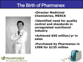 The Birth of Pharmanex 
•Director Medicinal 
Chemistries, MERCK 
•Identified need for quality 
control and standards in 
unregulated nutritional 
industry 
•Achieved $50 million/yr in 
sales 
•Purchased by Pharmanex in 
1998 for $135 million 
 