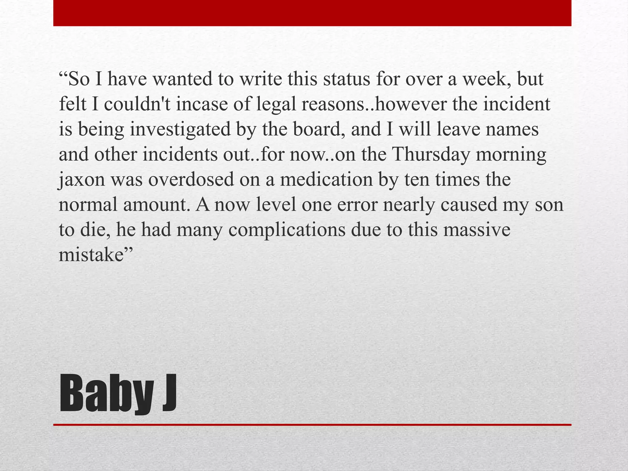Baby J
“So I have wanted to write this status for over a week, but
felt I couldn't incase of legal reasons..however the incident
is being investigated by the board, and I will leave names
and other incidents out..for now..on the Thursday morning
jaxon was overdosed on a medication by ten times the
normal amount. A now level one error nearly caused my son
to die, he had many complications due to this massive
mistake”
 