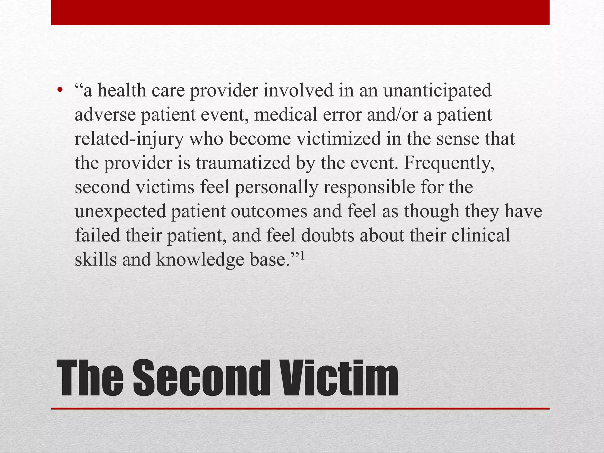 The Second Victim
• “a health care provider involved in an unanticipated
adverse patient event, medical error and/or a patient
related-injury who become victimized in the sense that
the provider is traumatized by the event. Frequently,
second victims feel personally responsible for the
unexpected patient outcomes and feel as though they have
failed their patient, and feel doubts about their clinical
skills and knowledge base.”1
 