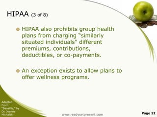HIPAA

(3 of 8)



HIPAA also prohibits group health
plans from charging “similarly
situated individuals” different
premiums, contributions,
deductibles, or co-payments.



An exception exists to allow plans to
offer wellness programs.

Adapted
From:
“Benefits,” by
Dr. Jeanne
Michalski

www.readysetpresent.com

Page 12

 