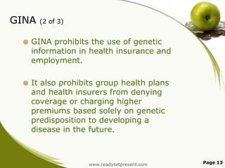 GINA

(2 of 3)



GINA prohibits the use of genetic
information in health insurance and
employment.



It also prohibits group health plans
and health insurers from denying
coverage or charging higher
premiums based solely on genetic
predisposition to developing a
disease in the future.

www.readysetpresent.com

Page 13

 