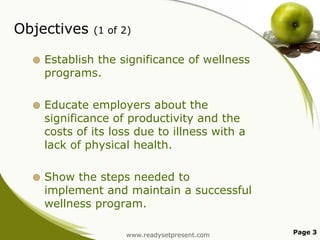 Objectives

(1 of 2)



Establish the significance of wellness
programs.



Educate employers about the
significance of productivity and the
costs of its loss due to illness with a
lack of physical health.



Show the steps needed to
implement and maintain a successful
wellness program.
www.readysetpresent.com

Page 3

 
