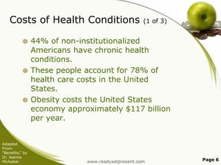 Costs of Health Conditions

(1 of 3)

44% of non-institutionalized
Americans have chronic health
conditions.
 These people account for 78% of
health care costs in the United
States.
 Obesity costs the United States
economy approximately $117 billion
per year.


Adapted
From:
“Benefits,” by
Dr. Jeanne
Michalski

www.readysetpresent.com

Page 6

 