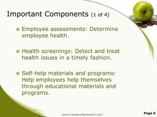 Important Components

(1 of 4)



Employee assessments: Determine
employee health.



Health screenings: Detect and treat
health issues in a timely fashion.



Self-help materials and programs:
Help employees help themselves
through educational materials and
programs.

www.readysetpresent.com

Page 9

 