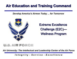 Air Education and Training Command I n t e g r i t y  -  S e r v i c e  -  E x c e l l e n c e Extreme Excellence  Challenge (E2C)—Wellness Program Develop America's Airmen Today ... for Tomorrow Air University: The Intellectual and Leadership Center of the Air Force 