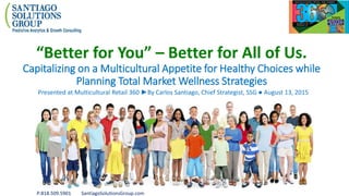 P:818.509.5901 SantiagoSolutionsGroup.com
“Better for You” – Better for All of Us.
Capitalizing on a Multicultural Appetite for Healthy Choices while
Planning Total Market Wellness Strategies
Presented at Multicultural Retail 360 ►By Carlos Santiago, Chief Strategist, SSG ● August 13, 2015
 