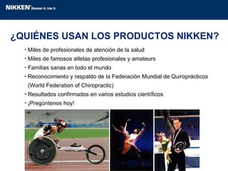 Miles de profesionales de atención de la salud  Miles de famosos atletas profesionales y amateurs Familias sanas en todo el mundo Reconocimiento y respaldo de la Federación Mundial de Quiroprácticos    (World Federation of Chiropractic) Resultados confirmados en varios estudios científicos ¡Pregúntenos hoy! ¿QUIÉNES USAN LOS PRODUCTOS NIKKEN? 