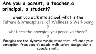 Are you a parent, a teacher,a
principal, a student?
when you walk into school, what is the
Culture & Atmosphere of Wellness & Well-being
?
what are the energies you perceive there?
?
Energies are the dynamic mosaic waves that influence your
perception from people’s moods, walls colors, design, plants ,
sounds, smell…
 
