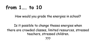 from 1…. to 10
How would you grade the energies in school?
Is it possible to change theses energies when
there are crowded classes, limited resources, stressed
teachers, stressed children.
???
 