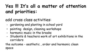 Yes !!! It’s all a matter of attention
and priorities:
add cross class activities:
- gardening and planting in school yard
- painting design, cleaning workshops
- harmonic music in the breaks
- Students & teachers work of art exhibitions in the
corridors
the outcome - aesthetic , order and harmonic clean
space
 