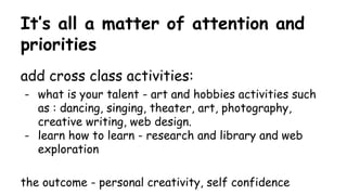 It’s all a matter of attention and
priorities
add cross class activities:
- what is your talent - art and hobbies activities such
as : dancing, singing, theater, art, photography,
creative writing, web design.
- learn how to learn - research and library and web
exploration
the outcome - personal creativity, self confidence
 