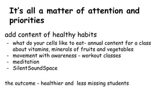 It’s all a matter of attention and
priorities
add content of healthy habits
- what do your cells like to eat- annual content for a class
about vitamins, minerals of fruits and vegetables
- movement with awareness - workout classes
- meditation
- SilentSoundSpace
the outcome - healthier and less missing students
 