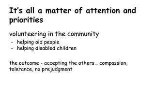 It’s all a matter of attention and
priorities
volunteering in the community
- helping old people
- helping disabled children
the outcome - accepting the others… compassion,
tolerance, no prejudgment
 