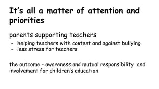 It’s all a matter of attention and
priorities
parents supporting teachers
- helping teachers with content and against bullying
- less stress for teachers
the outcome - awareness and mutual responsibility and
involvement for children’s education
 