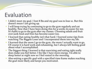 Evaluation
 I didn’t meet my goal. I lost 8 lbs and my goal was to lose 10. But this
    doesn’t mean I am giving up.
   I will keep trying by continuing to go to the gym regularly and eat
    healthy. Now that I have been doing this for 9 weeks its easier for me.
    It’s habit to go to the gym after my classes. Choosing salads and fruit
    over junk food and fries has become easier too.
   I learned that eating healthy isn’t that hard. I learned some tips from
    watching The Biggest Loser and I incorporated them into my life.
   I learned that the more I go to the gym, the more I actually want to go.
    Of course it is hard work and exhausting, but I always left feeling good
    about what I accomplished.
   The biggest thing I learned is that exercising and eating right really
    does make you feel better. I fee like I have more energy. I’m able to
    sleep better at night now so I feel rested in the morning.
   Also setting a specific goal with a specified time frame makes reaching
    the goal more likely and keeps you motivated.
 