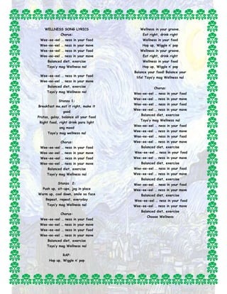 WELLNESS SONG LYRICS 
Chorus: 
Wee-ee-eel … ness in your food 
Wee-ee-eel … ness in your move 
Wee-ee-eel … ness in your food 
Wee-ee-eel … ness in your move 
Balanced diet, exercise 
Tayo’y mag Wellness na! 
Wee-ee-eel … ness in your food 
Wee-ee-eel … ness in your move 
Balanced diet, exercise 
Tayo’y mag Wellness na! 
Stanza 1: 
Breakfast mo,eat it right, make it 
good 
Prutas, gulay, balance all your food 
Right food, right drink para light 
ang mood 
Tayo’y mag wellness na! 
Chorus: 
Wee-ee-eel … ness in your food 
Wee-ee-eel … ness in your move 
Wee-ee-eel … ness in your food 
Wee-ee-eel … ness in your move 
Balanced diet, exercise 
Tayo’y mag Wellness na! 
Stanza 2: 
Push up, sit-ups, jog in place 
Warm up, cool down, smile sa face 
Repeat, repeat, everyday 
Tayo’y mag Wellness na! 
Chorus: 
Wee-ee-eel … ness in your food 
Wee-ee-eel … ness in your move 
Wee-ee-eel … ness in your food 
Wee-ee-eel … ness in your move 
Balanced diet, exercise 
Tayo’y mag Wellness na! 
RAP: 
Hop up, Wiggle n’ pop 
Wellness in your groove. 
Eat right, drink right 
Wellness in your food 
Hop up, Wiggle n’ pop 
Wellness in your groove. 
Eat right, drink right 
Wellness in your food 
Hop up, Wiggle n’ pop 
Balance your food! Balance your 
life! Tayo’y mag Wellness na! 
Chorus: 
Wee-ee-eel … ness in your food 
Wee-ee-eel … ness in your move 
Wee-ee-eel … ness in your food 
Wee-ee-eel … ness in your move 
Balanced diet, exercise 
Tayo’y mag Wellness na! 
Wee-ee-eel … ness in your food 
Wee-ee-eel … ness in your move 
Wee-ee-eel … ness in your food 
Wee-ee-eel … ness in your move 
Balanced diet, exercise 
Wee-ee-eel … ness in your food 
Wee-ee-eel … ness in your move 
Balanced diet, exercise 
Wee-ee-eel … ness in your food 
Wee-ee-eel … ness in your move 
Balanced diet, exercise 
Wee-ee-eel … ness in your food 
Wee-ee-eel … ness in your move 
Balanced diet, exercise 
Wee-ee-eel … ness in your food 
Wee-ee-eel … ness in your move 
Balanced diet, exercise 
Choose Wellness 
 