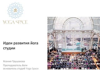 Идеи	
  развития	
  йога	
  
студии	
  	
  
Ксения	
  Трушакова	
  
Преподаватель	
  йоги	
  
основатель	
  студий	
  Yoga	
  Space	
  
 