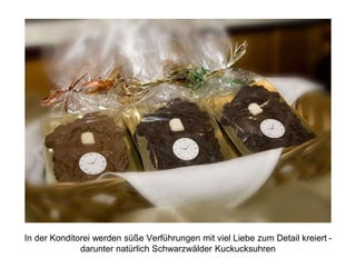 In der Konditorei werden süße Verführungen mit viel Liebe zum Detail kreiert -
darunter natürlich Schwarzwälder Kuckucksuhren
 