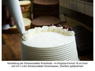 Herstellung der Schwarzwälder Kirschtorte - im Kingsize-Format 18 cm hoch
und mit ¼ Liter Schwarzwälder Kirschwasser. Zweifach goldprämiert.
 