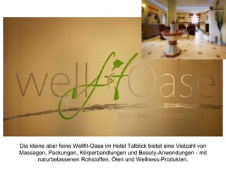 Die kleine aber feine Wellfit-Oase im Hotel Talblick bietet eine Vielzahl von
Massagen, Packungen, Körperbandlungen und Beauty-Anwendungen - mit
naturbelassenen Rohstoffen, Ölen und Wellness-Produkten.
 
