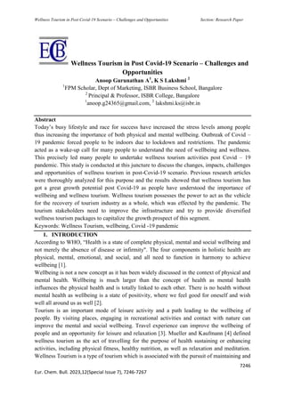 Wellness Tourism in Post Covid-19 Scenario – Challenges and Opportunities Section: Research Paper
7246
Eur. Chem. Bull. 2023,12(Special Issue 7), 7246-7267
Wellness Tourism in Post Covid-19 Scenario – Challenges and
Opportunities
Anoop Gurunathan A1
, K S Lakshmi 2
1
FPM Scholar, Dept of Marketing, ISBR Business School, Bangalore
2
Principal & Professor, ISBR College, Bangalore
1
anoop.g24365@gmail.com, 2
lakshmi.ks@isbr.in
Abstract
Today’s busy lifestyle and race for success have increased the stress levels among people
thus increasing the importance of both physical and mental wellbeing. Outbreak of Covid –
19 pandemic forced people to be indoors due to lockdown and restrictions. The pandemic
acted as a wake-up call for many people to understand the need of wellbeing and wellness.
This precisely led many people to undertake wellness tourism activities post Covid – 19
pandemic. This study is conducted at this juncture to discuss the changes, impacts, challenges
and opportunities of wellness tourism in post-Covid-19 scenario. Previous research articles
were thoroughly analyzed for this purpose and the results showed that wellness tourism has
got a great growth potential post Covid-19 as people have understood the importance of
wellbeing and wellness tourism. Wellness tourism possesses the power to act as the vehicle
for the recovery of tourism industry as a whole, which was effected by the pandemic. The
tourism stakeholders need to improve the infrastructure and try to provide diversified
wellness tourism packages to capitalize the growth prospect of this segment.
Keywords: Wellness Tourism, wellbeing, Covid -19 pandemic
1. INTRODUCTION
According to WHO, “Health is a state of complete physical, mental and social wellbeing and
not merely the absence of disease or infirmity". The four components in holistic health are
physical, mental, emotional, and social, and all need to function in harmony to achieve
wellbeing [1].
Wellbeing is not a new concept as it has been widely discussed in the context of physical and
mental health. Wellbeing is much larger than the concept of health as mental health
influences the physical health and is totally linked to each other. There is no health without
mental health as wellbeing is a state of positivity, where we feel good for oneself and wish
well all around us as well [2].
Tourism is an important mode of leisure activity and a path leading to the wellbeing of
people. By visiting places, engaging in recreational activities and contact with nature can
improve the mental and social wellbeing. Travel experience can improve the wellbeing of
people and an opportunity for leisure and relaxation [3]. Mueller and Kaufmann [4] defined
wellness tourism as the act of travelling for the purpose of health sustaining or enhancing
activities, including physical fitness, healthy nutrition, as well as relaxation and meditation.
Wellness Tourism is a type of tourism which is associated with the pursuit of maintaining and
 