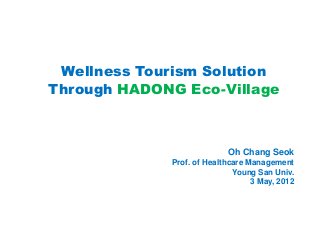 Wellness Tourism Solution
Through HADONG Eco-Village



                           Oh Chang Seok
             Prof. of Healthcare Management
                             Young San Univ.
                                  3 May, 2012
 